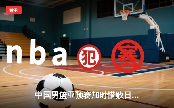 中国男篮亚预赛加时惜败日本，胡金秋空砍23+13难救主