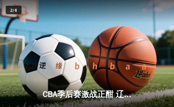 CBA季后赛激战正酣 辽宁本钢加时险胜广东宏远夺赛点 - 2