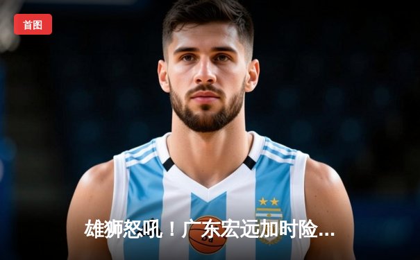 雄狮怒吼！广东宏远加时险胜辽宁本钢，胡明轩35分创生涯新高