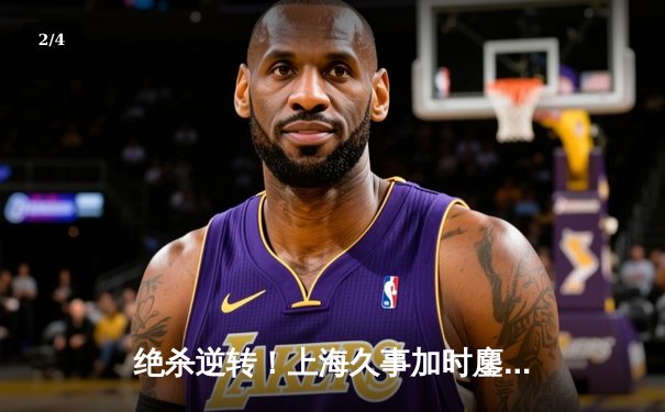 绝杀逆转！上海久事加时鏖战力克广东华南虎，王哲林狂砍35+18统治内线 - 2