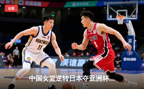 中国女篮逆转日本夺亚洲杯冠军，韩旭23+15统治内线