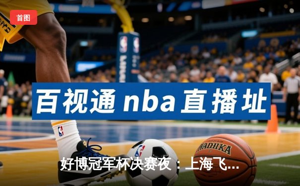 好博冠军杯决赛夜：上海飞豹加时绝杀广东华南虎 卫冕成功创历史