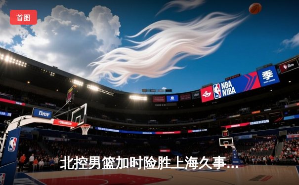 北控男篮加时险胜上海久事，廖三宁39分创生涯新高