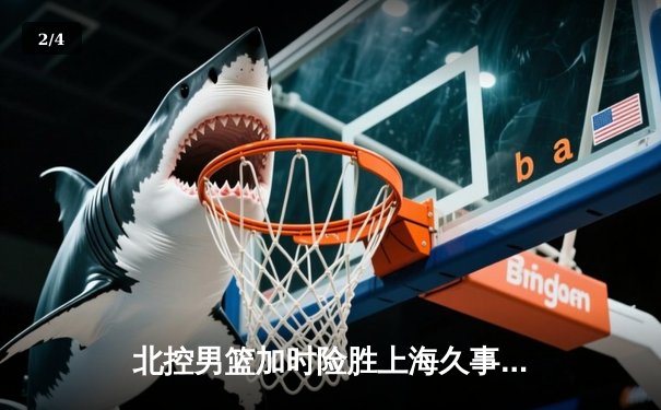 北控男篮加时险胜上海久事，廖三宁39分创生涯新高 - 2