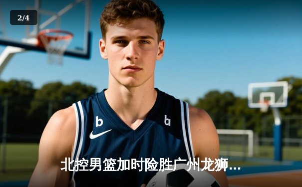 北控男篮加时险胜广州龙狮，廖三宁39分创生涯新高 - 2