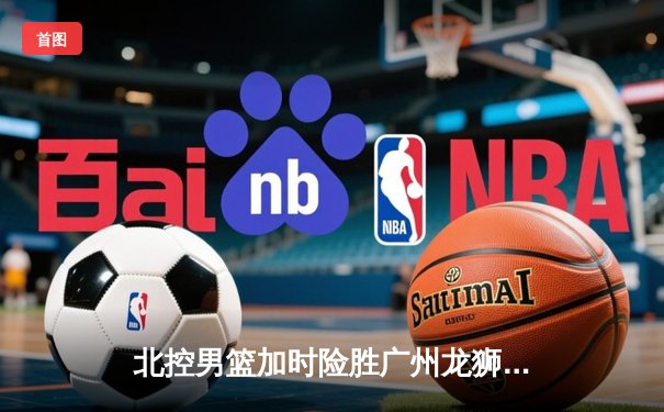 北控男篮加时险胜广州龙狮，廖三宁39分创生涯新高