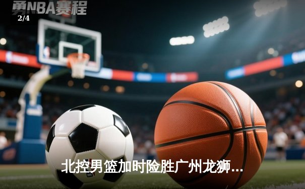 北控男篮加时险胜广州龙狮，廖三宁39分创生涯新高 - 2
