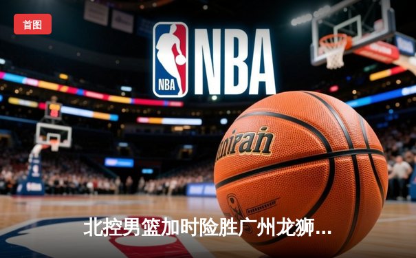 北控男篮加时险胜广州龙狮，廖三宁39分创生涯新高